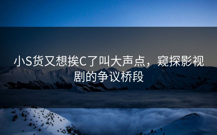 小S货又想挨C了叫大声点，窥探影视剧的争议桥段