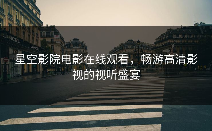 星空影院电影在线观看，畅游高清影视的视听盛宴