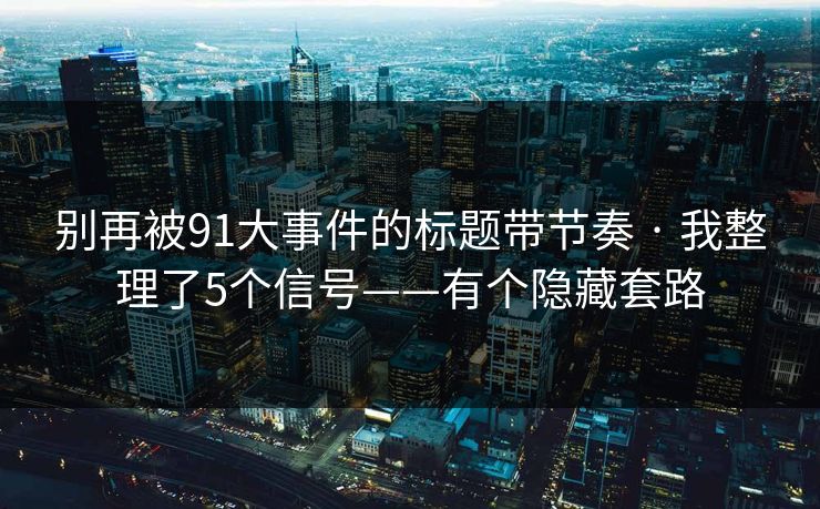 别再被91大事件的标题带节奏 · 我整理了5个信号——有个隐藏套路