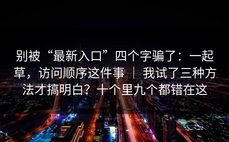 别被“最新入口”四个字骗了:一起草,访问顺序这件事 | 我试了三种方法才搞明白?十个里九个都错在这 别被“最新入口”四个字骗了:一起草,访问顺序这件事 | 我试了三种方法才搞明白?十个里九个都错在这