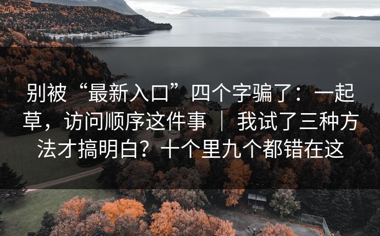 别被“最新入口”四个字骗了:一起草,访问顺序这件事 | 我试了三种方法才搞明白?十个里九个都错在这 别被“最新入口”四个字骗了:一起草,访问顺序这件事 | 我试了三种方法才搞明白?十个里九个都错在这