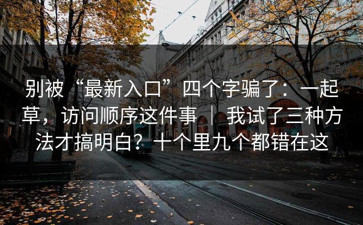 别被“最新入口”四个字骗了:一起草,访问顺序这件事 | 我试了三种方法才搞明白?十个里九个都错在这 别被“最新入口”四个字骗了:一起草,访问顺序这件事 | 我试了三种方法才搞明白?十个里九个都错在这