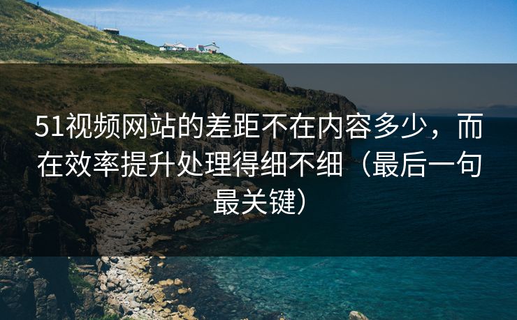 51视频网站的差距不在内容多少，而在效率提升处理得细不细（最后一句最关键）