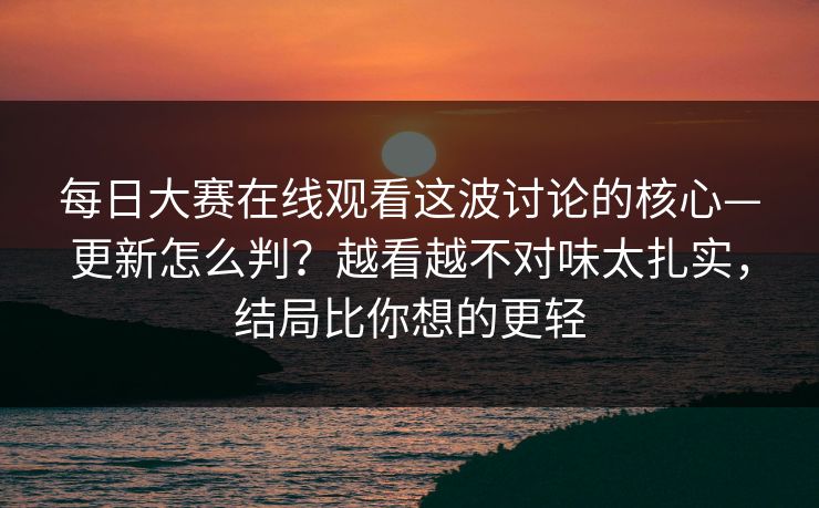每日大赛在线观看这波讨论的核心—更新怎么判？越看越不对味太扎实，结局比你想的更轻