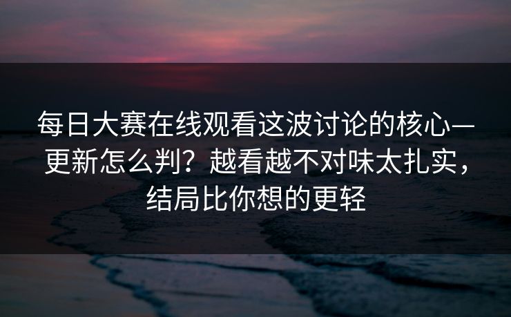 每日大赛在线观看这波讨论的核心—更新怎么判？越看越不对味太扎实，结局比你想的更轻