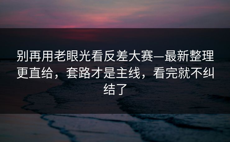 别再用老眼光看反差大赛—最新整理更直给，套路才是主线，看完就不纠结了
