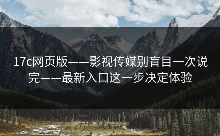 17c网页版——影视传媒别盲目一次说完——最新入口这一步决定体验