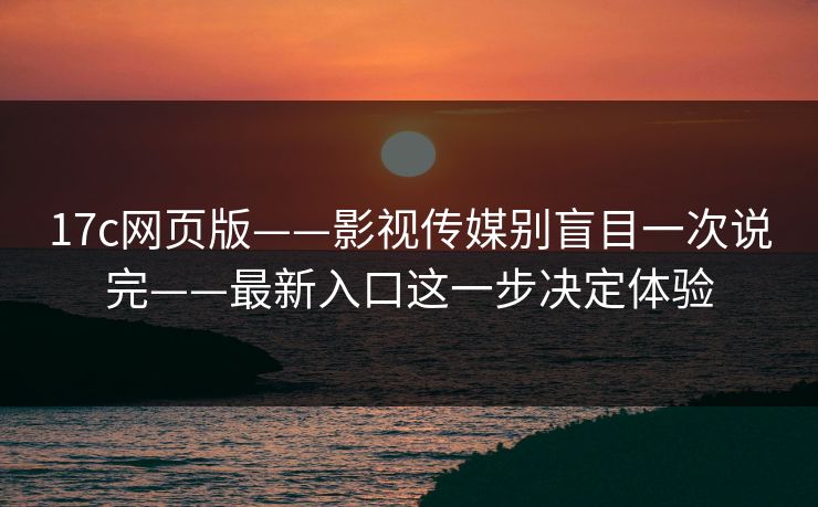 17c网页版——影视传媒别盲目一次说完——最新入口这一步决定体验