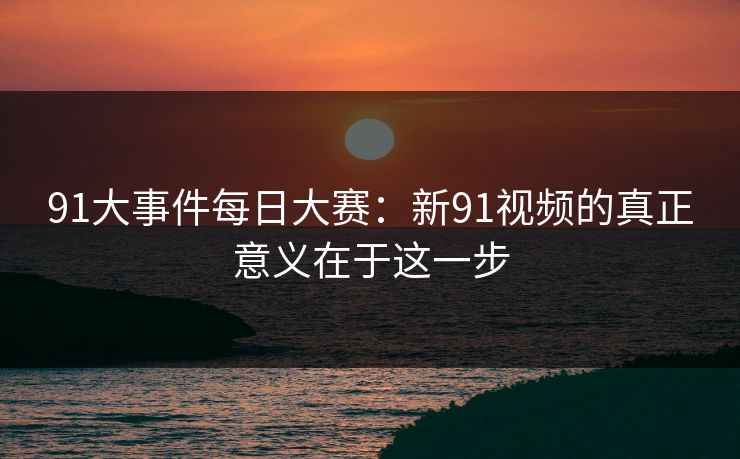 91大事件每日大赛：新91视频的真正意义在于这一步