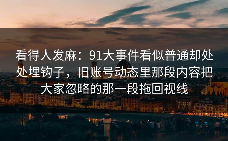看得人发麻:91大事件看似普通却处处埋钩子,旧账号动态里那段内容把大家忽略的那一段拖回视线 看得人发麻:91大事件看似普通却处处埋钩子,旧账号动态里那段内容把大家忽略的那一段拖回视线