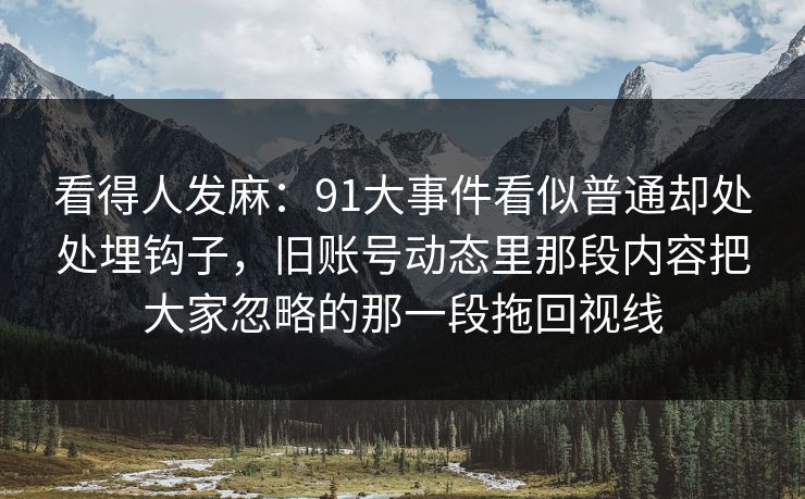 看得人发麻:91大事件看似普通却处处埋钩子,旧账号动态里那段内容把大家忽略的那一段拖回视线 看得人发麻:91大事件看似普通却处处埋钩子,旧账号动态里那段内容把大家忽略的那一段拖回视线