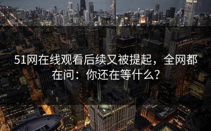 51网在线观看后续又被提起,全网都在问:你还在等什么? 51网在线观看后续又被提起,全网都在问:你还在等什么?