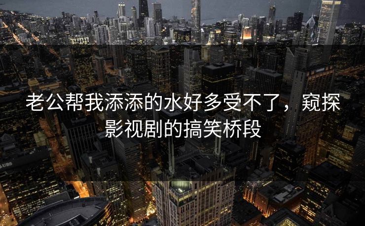 老公帮我添添的水好多受不了,窥探影视剧的搞笑桥段 老公帮我添添的水好多受不了,窥探影视剧的搞笑桥段