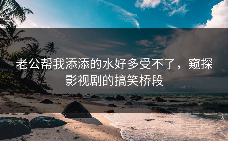 老公帮我添添的水好多受不了,窥探影视剧的搞笑桥段 老公帮我添添的水好多受不了,窥探影视剧的搞笑桥段