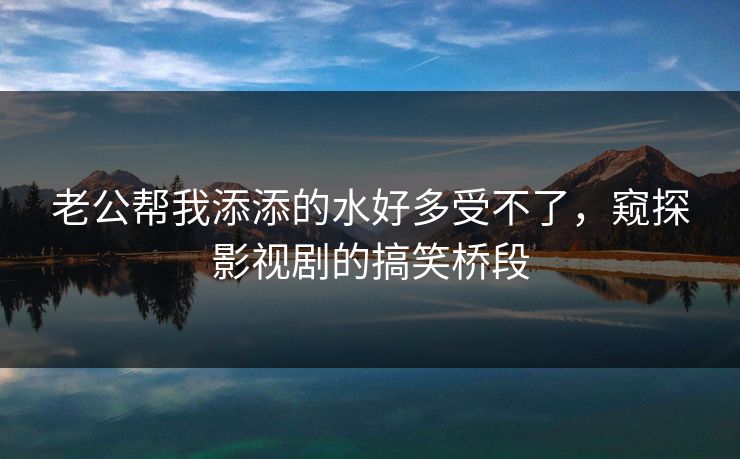 老公帮我添添的水好多受不了,窥探影视剧的搞笑桥段 老公帮我添添的水好多受不了,窥探影视剧的搞笑桥段