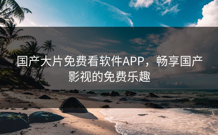 国产大片免费看软件APP，畅享国产影视的免费乐趣