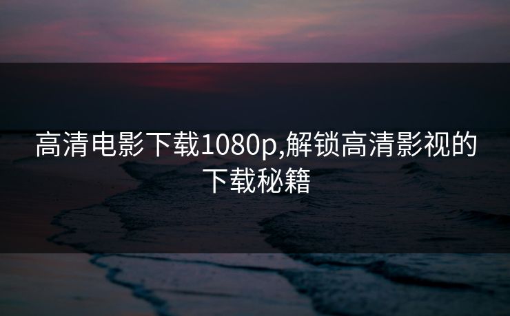 高清电影下载1080p,解锁高清影视的下载秘籍 高清电影下载1080p,解锁高清影视的下载秘籍