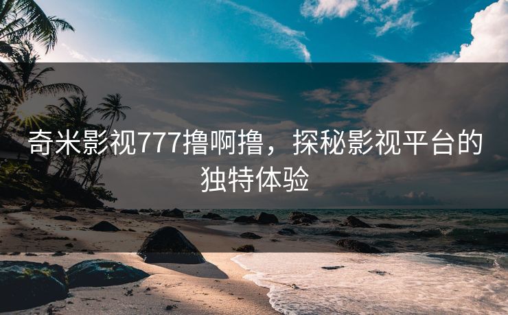奇米影视777撸啊撸,探秘影视平台的独特体验 奇米影视777撸啊撸,探秘影视平台的独特体验
