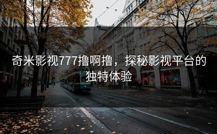 奇米影视777撸啊撸,探秘影视平台的独特体验 奇米影视777撸啊撸,探秘影视平台的独特体验