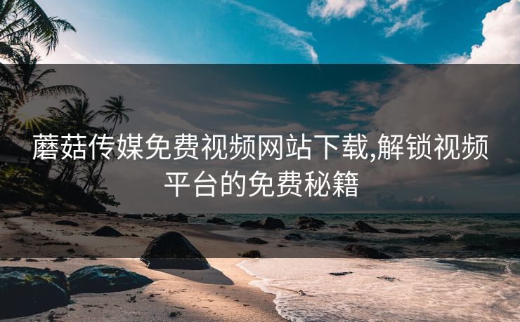 蘑菇传媒免费视频网站下载,解锁视频平台的免费秘籍 蘑菇传媒免费视频网站下载,解锁视频平台的免费秘籍