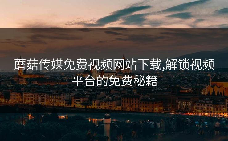 蘑菇传媒免费视频网站下载,解锁视频平台的免费秘籍 蘑菇传媒免费视频网站下载,解锁视频平台的免费秘籍
