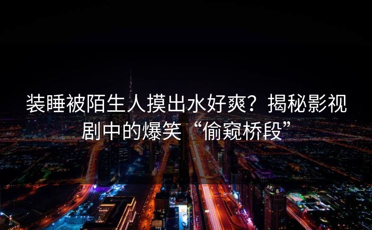 装睡被陌生人摸出水好爽？揭秘影视剧中的爆笑“偷窥桥段”