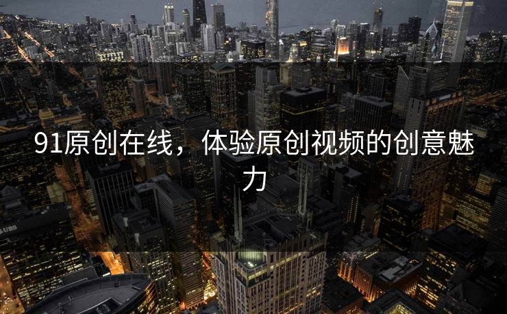 91原创在线,体验原创视频的创意魅力 91原创在线,体验原创视频的创意魅力