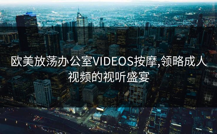 欧美放荡办公室VIDEOS按摩,领略成人视频的视听盛宴