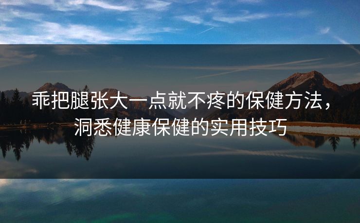 乖把腿张大一点就不疼的保健方法,洞悉健康保健的实用技巧 乖把腿张大一点就不疼的保健方法,洞悉健康保健的实用技巧