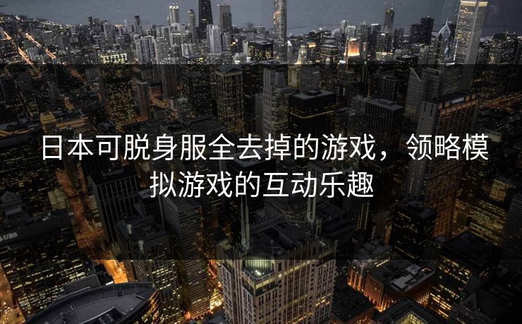 日本可脱身服全去掉的游戏,领略模拟游戏的互动乐趣 日本可脱身服全去掉的游戏,领略模拟游戏的互动乐趣