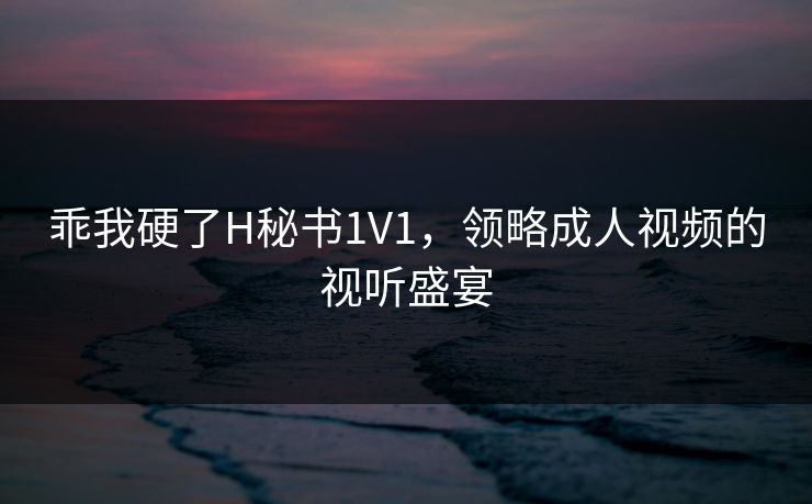 乖我硬了H秘书1V1,领略成人视频的视听盛宴 乖我硬了H秘书1V1,领略成人视频的视听盛宴