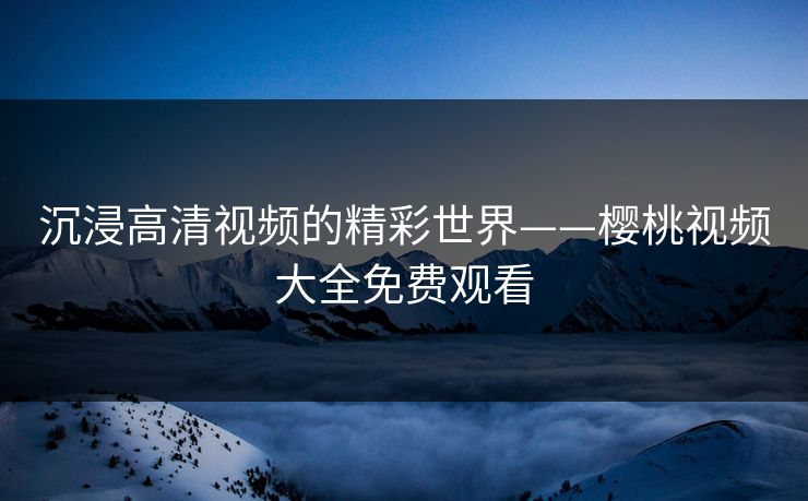 沉浸高清视频的精彩世界——樱桃视频大全免费观看