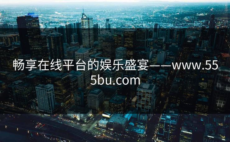 畅享在线平台的娱乐盛宴——www.555bu.com 畅享在线平台的娱乐盛宴——www.555bu.com
