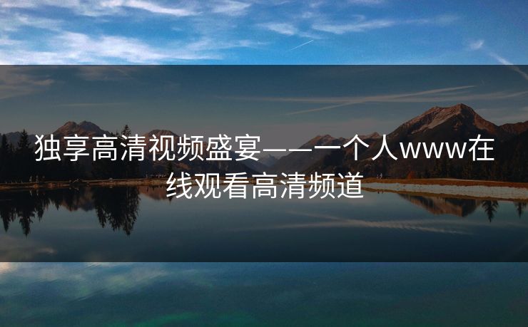 独享高清视频盛宴——一个人www在线观看高清频道 独享高清视频盛宴——一个人www在线观看高清频道