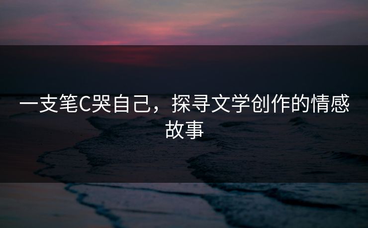 一支笔C哭自己,探寻文学创作的情感故事 一支笔C哭自己,探寻文学创作的情感故事