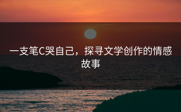 一支笔C哭自己,探寻文学创作的情感故事 一支笔C哭自己,探寻文学创作的情感故事