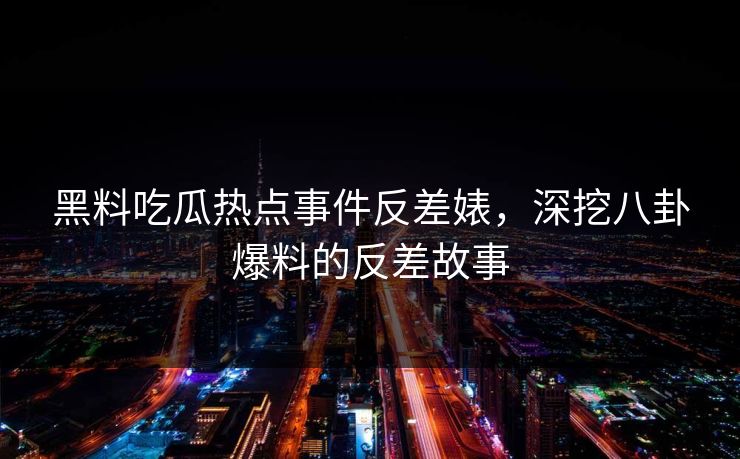 黑料吃瓜热点事件反差婊，深挖八卦爆料的反差故事