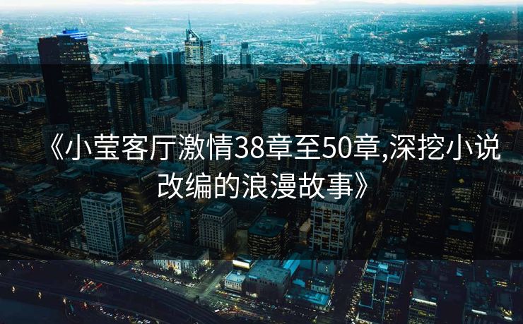 《小莹客厅激情38章至50章,深挖小说改编的浪漫故事》