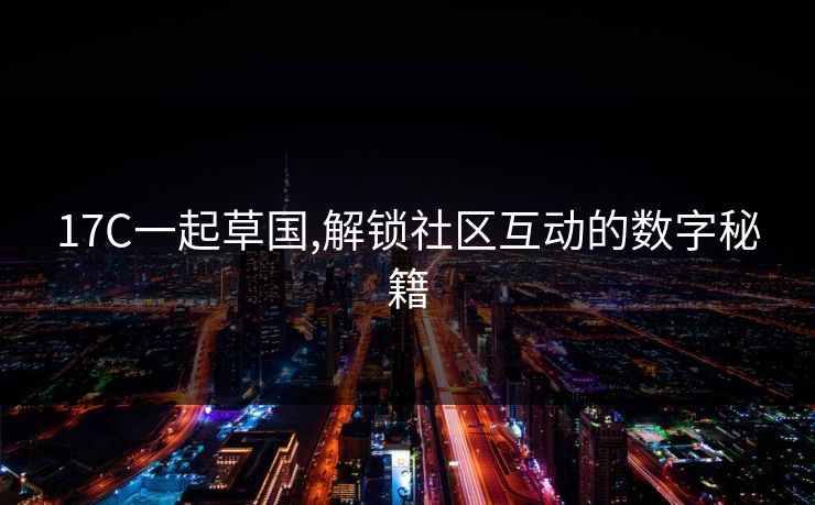 17C一起草国,解锁社区互动的数字秘籍