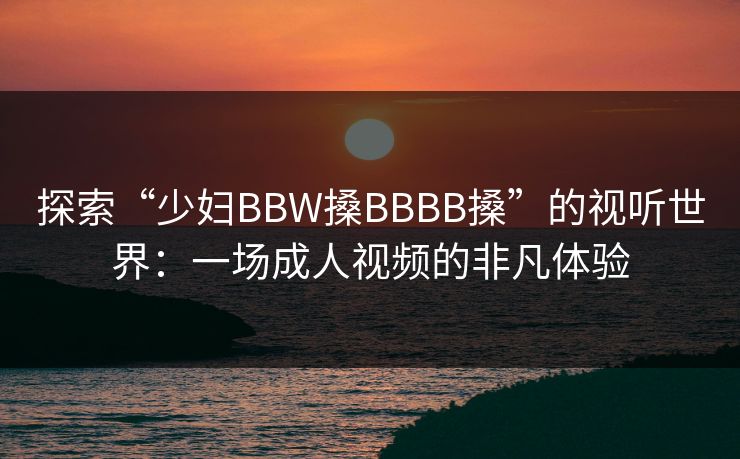 探索“少妇BBW搡BBBB搡”的视听世界:一场成人视频的非凡体验 探索“少妇BBW搡BBBB搡”的视听世界:一场成人视频的非凡体验