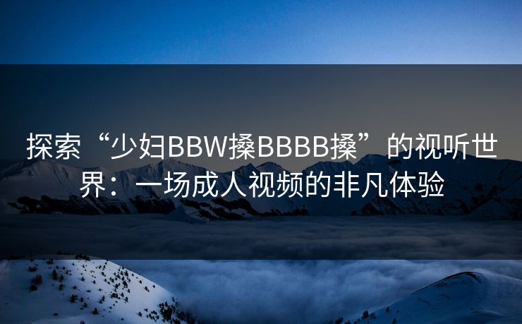 探索“少妇BBW搡BBBB搡”的视听世界:一场成人视频的非凡体验 探索“少妇BBW搡BBBB搡”的视听世界:一场成人视频的非凡体验