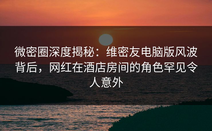 微密圈深度揭秘：维密友电脑版风波背后，网红在酒店房间的角色罕见令人意外