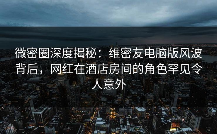 微密圈深度揭秘：维密友电脑版风波背后，网红在酒店房间的角色罕见令人意外