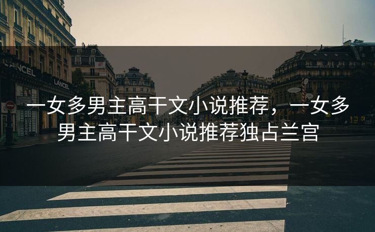 一女多男主高干文小说推荐,一女多男主高干文小说推荐独占兰宫 一女多男主高干文小说推荐,一女多男主高干文小说推荐独占兰宫