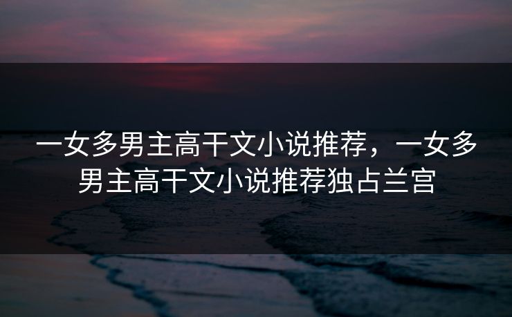 一女多男主高干文小说推荐,一女多男主高干文小说推荐独占兰宫