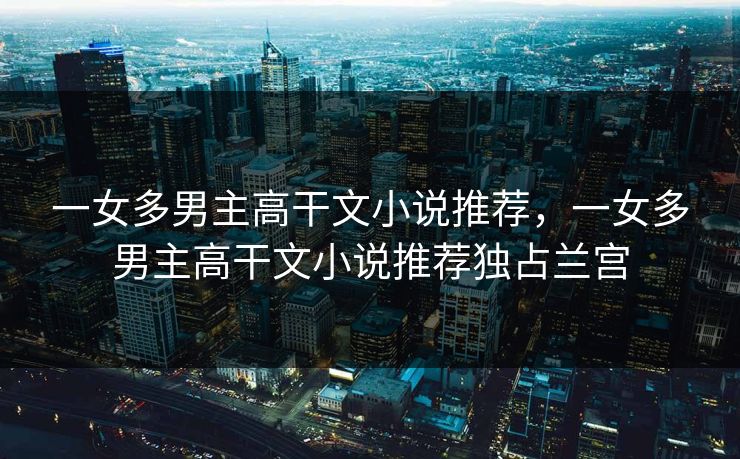 一女多男主高干文小说推荐,一女多男主高干文小说推荐独占兰宫 一女多男主高干文小说推荐,一女多男主高干文小说推荐独占兰宫