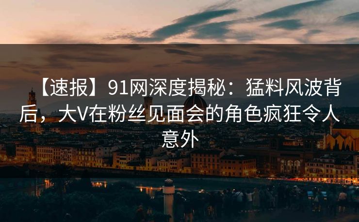 【速报】91网深度揭秘：猛料风波背后，大V在粉丝见面会的角色疯狂令人意外