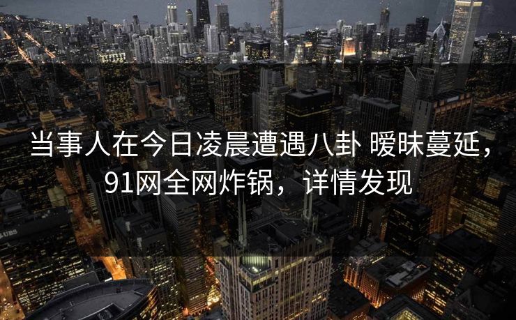 当事人在今日凌晨遭遇八卦 暧昧蔓延，91网全网炸锅，详情发现