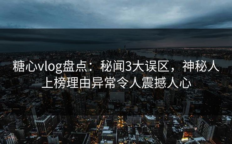 糖心vlog盘点：秘闻3大误区，神秘人上榜理由异常令人震撼人心