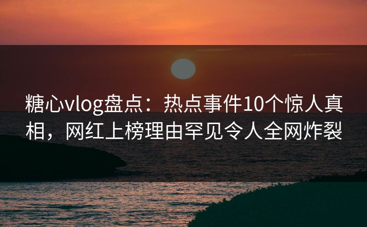 糖心vlog盘点：热点事件10个惊人真相，网红上榜理由罕见令人全网炸裂